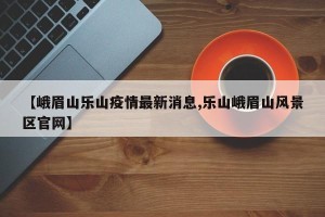 【峨眉山乐山疫情最新消息,乐山峨眉山风景区官网】