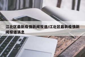江北区最新疫情新闻报道/江北区最新疫情新闻报道消息