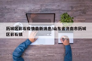 历城区彩石疫情最新消息/山东省济南市历城区彩石镇