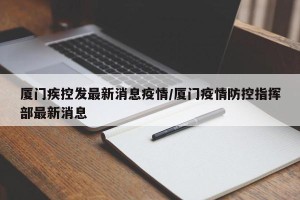 厦门疾控发最新消息疫情/厦门疫情防控指挥部最新消息