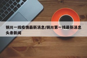 铜川一线疫情最新消息/铜川第一线最新消息头条新闻