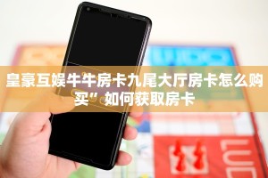 皇豪互娱牛牛房卡九尾大厅房卡怎么购买”如何获取房卡