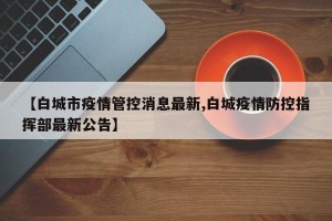 【白城市疫情管控消息最新,白城疫情防控指挥部最新公告】