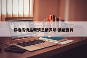 猴痘疫情最新消息俄罗斯:猴痘百科