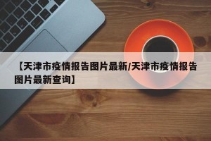 【天津市疫情报告图片最新/天津市疫情报告图片最新查询】