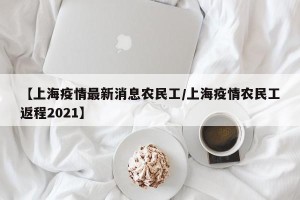 【上海疫情最新消息农民工/上海疫情农民工返程2021】