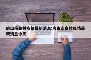 房山南白村疫情最新消息:房山南白村疫情最新消息今天