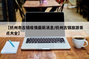 【杭州市古镇疫情最新消息/杭州古镇旅游景点大全】