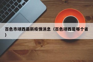 百色市靖西最新疫情消息（百色靖西是哪个省）