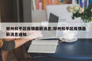 郑州和平区疫情最新消息:郑州和平区疫情最新消息通知