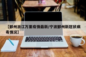 【鄞州浙江万里疫情最新/宁波鄞州新冠状病毒情况】