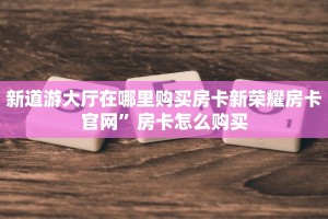 新道游大厅在哪里购买房卡新荣耀房卡官网”房卡怎么购买