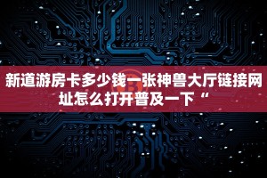 新道游房卡多少钱一张神兽大厅链接网址怎么打开普及一下“