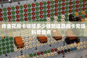 炸金花房卡链接多少钱新道游房卡充值科普盘点“