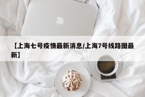 【上海七号疫情最新消息/上海7号线路图最新】