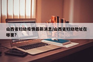 山西省妇幼疫情最新消息/山西省妇幼地址在哪里?