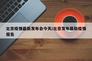 北京疫情最新发布会今天/北京发布最新疫情报告