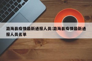 潞海县疫情最新通报人员:潞海县疫情最新通报人员名单