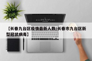 【长春九台区疫情最新人数/长春市九台区新型冠状病毒】