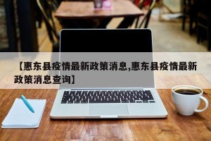 【惠东县疫情最新政策消息,惠东县疫情最新政策消息查询】